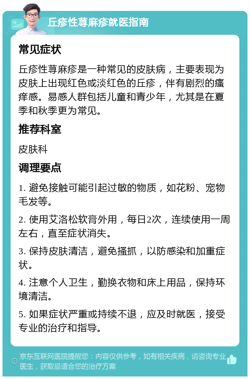 丘疹性荨麻疹就医指南 常见症状 丘疹性荨麻疹是一种常见的皮肤病，主要表现为皮肤上出现红色或淡红色的丘疹，伴有剧烈的瘙痒感。易感人群包括儿童和青少年，尤其是在夏季和秋季更为常见。 推荐科室 皮肤科 调理要点 1. 避免接触可能引起过敏的物质，如花粉、宠物毛发等。 2. 使用艾洛松软膏外用，每日2次，连续使用一周左右，直至症状消失。 3. 保持皮肤清洁，避免搔抓，以防感染和加重症状。 4. 注意个人卫生，勤换衣物和床上用品，保持环境清洁。 5. 如果症状严重或持续不退，应及时就医，接受专业的治疗和指导。