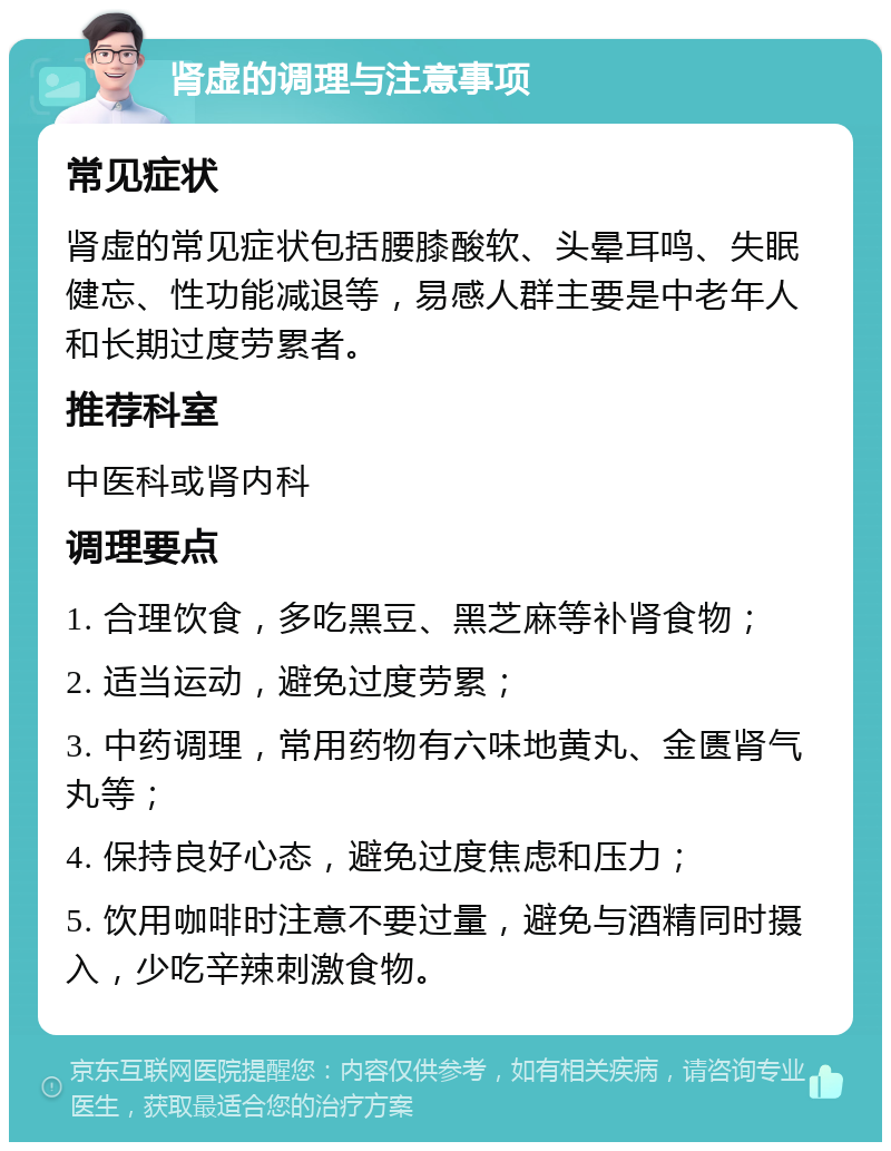 肾虚的调理与注意事项 常见症状 肾虚的常见症状包括腰膝酸软、头晕耳鸣、失眠健忘、性功能减退等，易感人群主要是中老年人和长期过度劳累者。 推荐科室 中医科或肾内科 调理要点 1. 合理饮食，多吃黑豆、黑芝麻等补肾食物； 2. 适当运动，避免过度劳累； 3. 中药调理，常用药物有六味地黄丸、金匮肾气丸等； 4. 保持良好心态，避免过度焦虑和压力； 5. 饮用咖啡时注意不要过量，避免与酒精同时摄入，少吃辛辣刺激食物。