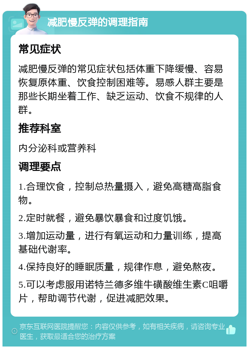 减肥慢反弹的调理指南 常见症状 减肥慢反弹的常见症状包括体重下降缓慢、容易恢复原体重、饮食控制困难等。易感人群主要是那些长期坐着工作、缺乏运动、饮食不规律的人群。 推荐科室 内分泌科或营养科 调理要点 1.合理饮食，控制总热量摄入，避免高糖高脂食物。 2.定时就餐，避免暴饮暴食和过度饥饿。 3.增加运动量，进行有氧运动和力量训练，提高基础代谢率。 4.保持良好的睡眠质量，规律作息，避免熬夜。 5.可以考虑服用诺特兰德多维牛磺酸维生素C咀嚼片，帮助调节代谢，促进减肥效果。