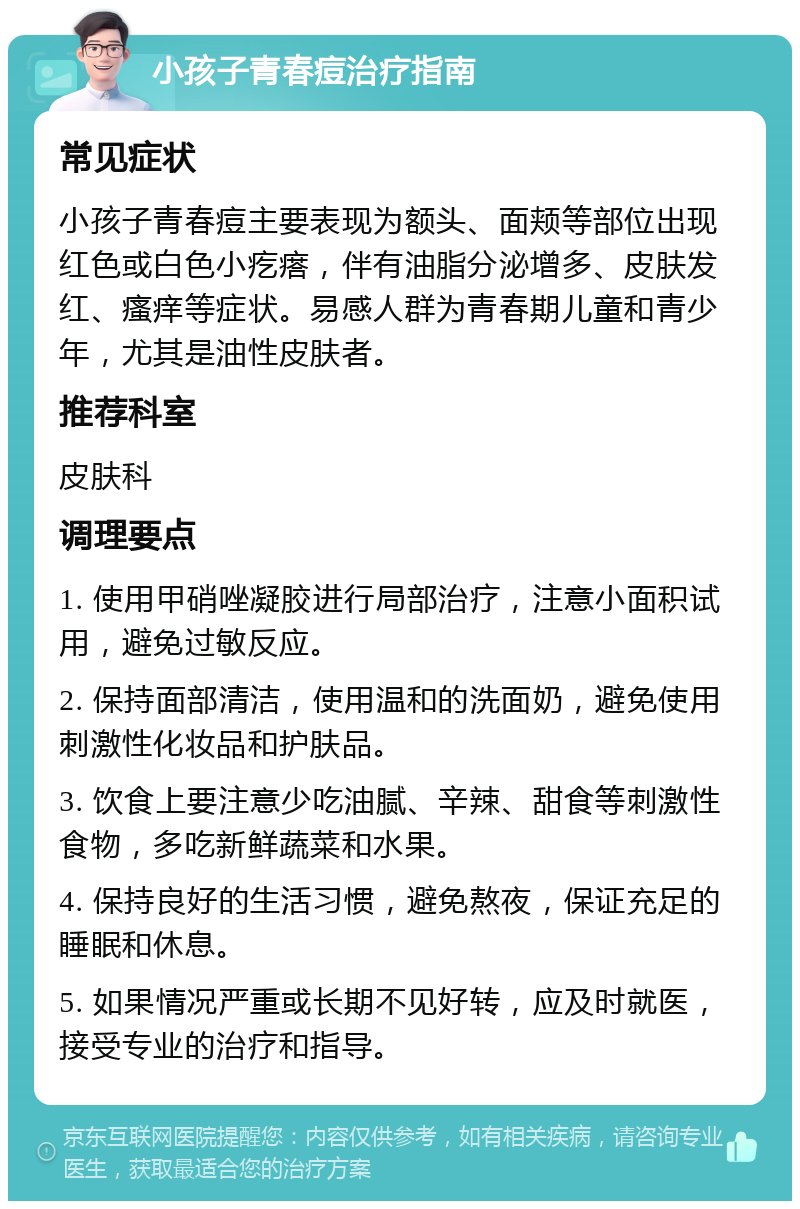 小孩子青春痘治疗指南 常见症状 小孩子青春痘主要表现为额头、面颊等部位出现红色或白色小疙瘩，伴有油脂分泌增多、皮肤发红、瘙痒等症状。易感人群为青春期儿童和青少年，尤其是油性皮肤者。 推荐科室 皮肤科 调理要点 1. 使用甲硝唑凝胶进行局部治疗，注意小面积试用，避免过敏反应。 2. 保持面部清洁，使用温和的洗面奶，避免使用刺激性化妆品和护肤品。 3. 饮食上要注意少吃油腻、辛辣、甜食等刺激性食物，多吃新鲜蔬菜和水果。 4. 保持良好的生活习惯，避免熬夜，保证充足的睡眠和休息。 5. 如果情况严重或长期不见好转，应及时就医，接受专业的治疗和指导。