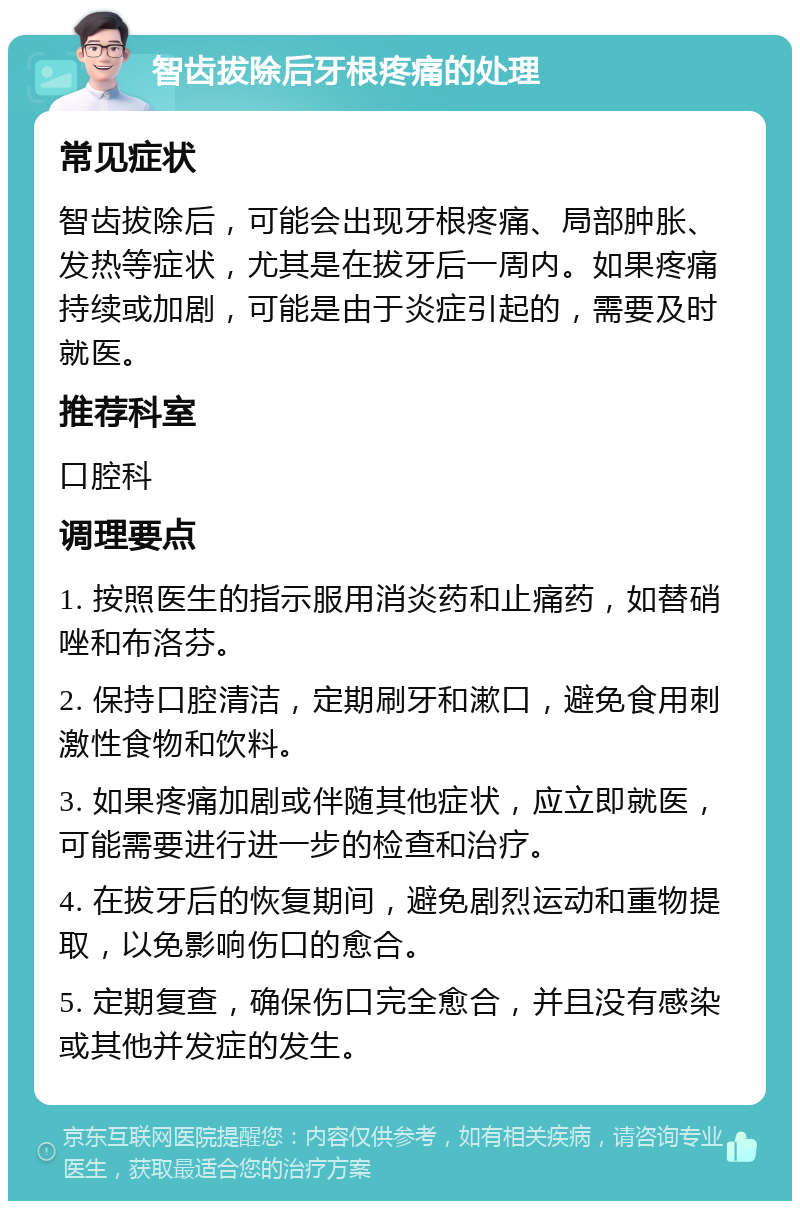 智齿拔除后牙根疼痛的处理 常见症状 智齿拔除后，可能会出现牙根疼痛、局部肿胀、发热等症状，尤其是在拔牙后一周内。如果疼痛持续或加剧，可能是由于炎症引起的，需要及时就医。 推荐科室 口腔科 调理要点 1. 按照医生的指示服用消炎药和止痛药，如替硝唑和布洛芬。 2. 保持口腔清洁，定期刷牙和漱口，避免食用刺激性食物和饮料。 3. 如果疼痛加剧或伴随其他症状，应立即就医，可能需要进行进一步的检查和治疗。 4. 在拔牙后的恢复期间，避免剧烈运动和重物提取，以免影响伤口的愈合。 5. 定期复查，确保伤口完全愈合，并且没有感染或其他并发症的发生。