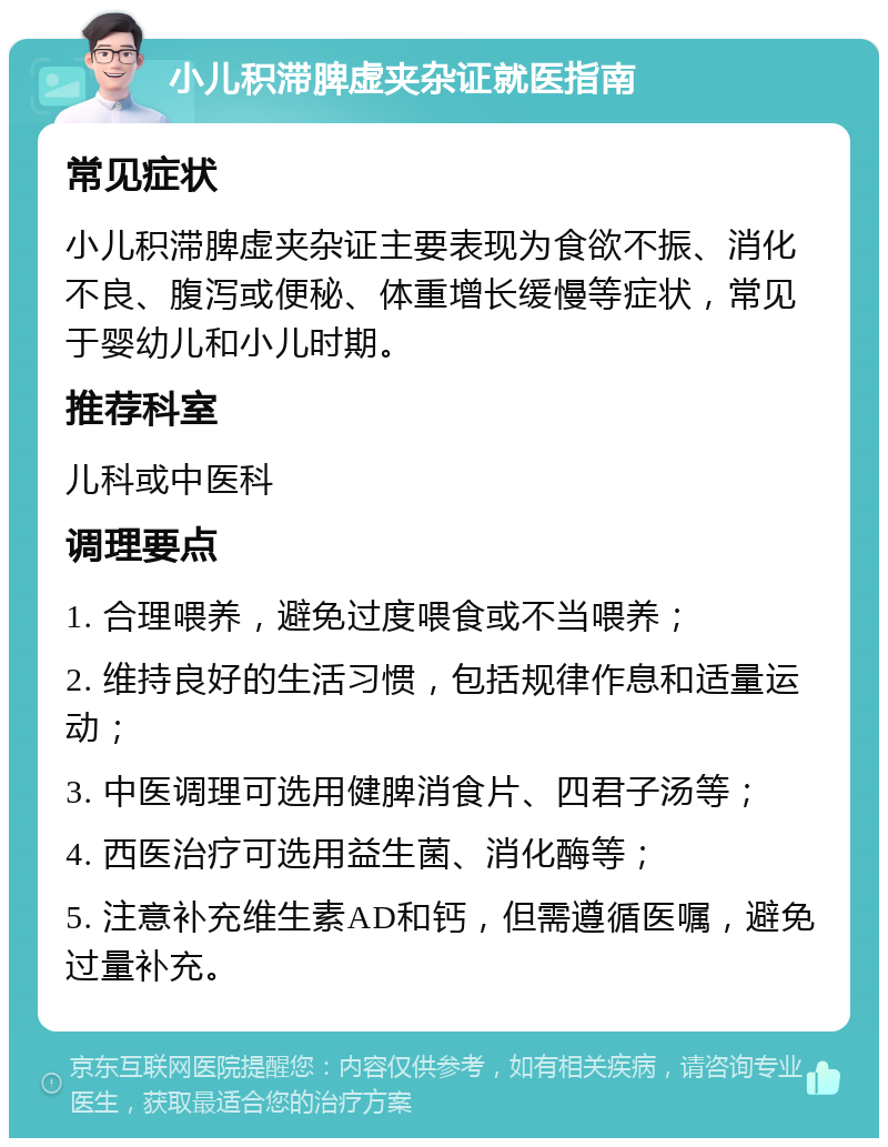 小儿积滞脾虚夹杂证就医指南 常见症状 小儿积滞脾虚夹杂证主要表现为食欲不振、消化不良、腹泻或便秘、体重增长缓慢等症状，常见于婴幼儿和小儿时期。 推荐科室 儿科或中医科 调理要点 1. 合理喂养，避免过度喂食或不当喂养； 2. 维持良好的生活习惯，包括规律作息和适量运动； 3. 中医调理可选用健脾消食片、四君子汤等； 4. 西医治疗可选用益生菌、消化酶等； 5. 注意补充维生素AD和钙，但需遵循医嘱，避免过量补充。