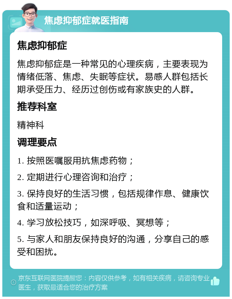 焦虑抑郁症就医指南 焦虑抑郁症 焦虑抑郁症是一种常见的心理疾病，主要表现为情绪低落、焦虑、失眠等症状。易感人群包括长期承受压力、经历过创伤或有家族史的人群。 推荐科室 精神科 调理要点 1. 按照医嘱服用抗焦虑药物； 2. 定期进行心理咨询和治疗； 3. 保持良好的生活习惯，包括规律作息、健康饮食和适量运动； 4. 学习放松技巧，如深呼吸、冥想等； 5. 与家人和朋友保持良好的沟通，分享自己的感受和困扰。