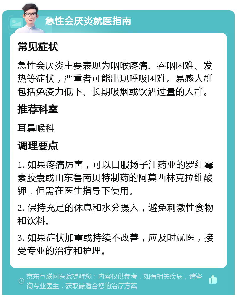 急性会厌炎就医指南 常见症状 急性会厌炎主要表现为咽喉疼痛、吞咽困难、发热等症状，严重者可能出现呼吸困难。易感人群包括免疫力低下、长期吸烟或饮酒过量的人群。 推荐科室 耳鼻喉科 调理要点 1. 如果疼痛厉害，可以口服扬子江药业的罗红霉素胶囊或山东鲁南贝特制药的阿莫西林克拉维酸钾，但需在医生指导下使用。 2. 保持充足的休息和水分摄入，避免刺激性食物和饮料。 3. 如果症状加重或持续不改善，应及时就医，接受专业的治疗和护理。