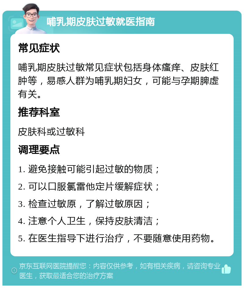 哺乳期皮肤过敏就医指南 常见症状 哺乳期皮肤过敏常见症状包括身体瘙痒、皮肤红肿等，易感人群为哺乳期妇女，可能与孕期脾虚有关。 推荐科室 皮肤科或过敏科 调理要点 1. 避免接触可能引起过敏的物质； 2. 可以口服氯雷他定片缓解症状； 3. 检查过敏原，了解过敏原因； 4. 注意个人卫生，保持皮肤清洁； 5. 在医生指导下进行治疗，不要随意使用药物。