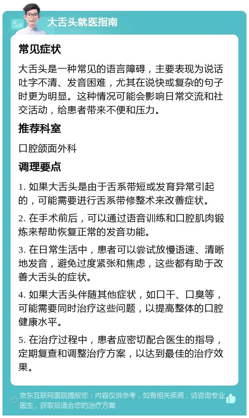 大舌头就医指南 常见症状 大舌头是一种常见的语言障碍，主要表现为说话吐字不清、发音困难，尤其在说快或复杂的句子时更为明显。这种情况可能会影响日常交流和社交活动，给患者带来不便和压力。 推荐科室 口腔颌面外科 调理要点 1. 如果大舌头是由于舌系带短或发育异常引起的，可能需要进行舌系带修整术来改善症状。 2. 在手术前后，可以通过语音训练和口腔肌肉锻炼来帮助恢复正常的发音功能。 3. 在日常生活中，患者可以尝试放慢语速、清晰地发音，避免过度紧张和焦虑，这些都有助于改善大舌头的症状。 4. 如果大舌头伴随其他症状，如口干、口臭等，可能需要同时治疗这些问题，以提高整体的口腔健康水平。 5. 在治疗过程中，患者应密切配合医生的指导，定期复查和调整治疗方案，以达到最佳的治疗效果。