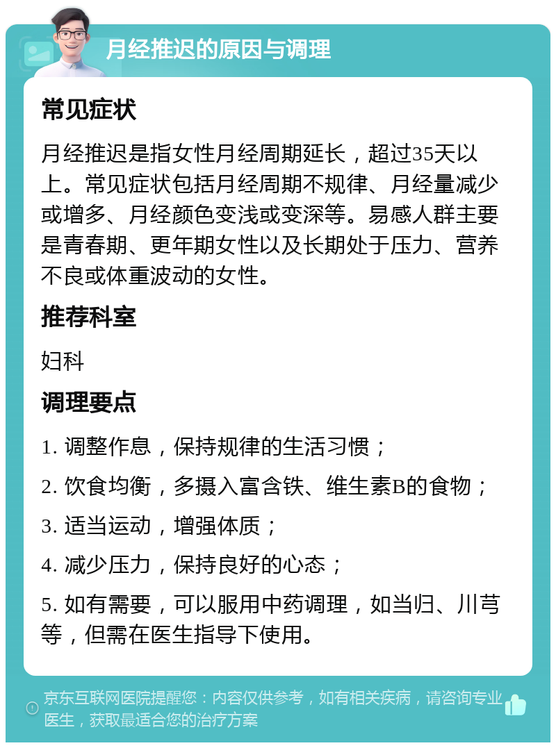 月经推迟的原因与调理 常见症状 月经推迟是指女性月经周期延长，超过35天以上。常见症状包括月经周期不规律、月经量减少或增多、月经颜色变浅或变深等。易感人群主要是青春期、更年期女性以及长期处于压力、营养不良或体重波动的女性。 推荐科室 妇科 调理要点 1. 调整作息，保持规律的生活习惯； 2. 饮食均衡，多摄入富含铁、维生素B的食物； 3. 适当运动，增强体质； 4. 减少压力，保持良好的心态； 5. 如有需要，可以服用中药调理，如当归、川芎等，但需在医生指导下使用。