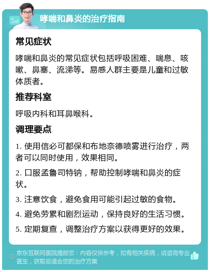 哮喘和鼻炎的治疗指南 常见症状 哮喘和鼻炎的常见症状包括呼吸困难、喘息、咳嗽、鼻塞、流涕等。易感人群主要是儿童和过敏体质者。 推荐科室 呼吸内科和耳鼻喉科。 调理要点 1. 使用信必可都保和布地奈德喷雾进行治疗，两者可以同时使用，效果相同。 2. 口服孟鲁司特钠，帮助控制哮喘和鼻炎的症状。 3. 注意饮食，避免食用可能引起过敏的食物。 4. 避免劳累和剧烈运动，保持良好的生活习惯。 5. 定期复查，调整治疗方案以获得更好的效果。