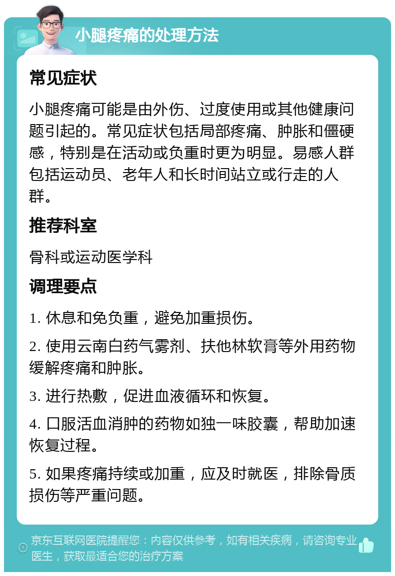 小腿疼痛的处理方法 常见症状 小腿疼痛可能是由外伤、过度使用或其他健康问题引起的。常见症状包括局部疼痛、肿胀和僵硬感，特别是在活动或负重时更为明显。易感人群包括运动员、老年人和长时间站立或行走的人群。 推荐科室 骨科或运动医学科 调理要点 1. 休息和免负重，避免加重损伤。 2. 使用云南白药气雾剂、扶他林软膏等外用药物缓解疼痛和肿胀。 3. 进行热敷，促进血液循环和恢复。 4. 口服活血消肿的药物如独一味胶囊，帮助加速恢复过程。 5. 如果疼痛持续或加重，应及时就医，排除骨质损伤等严重问题。