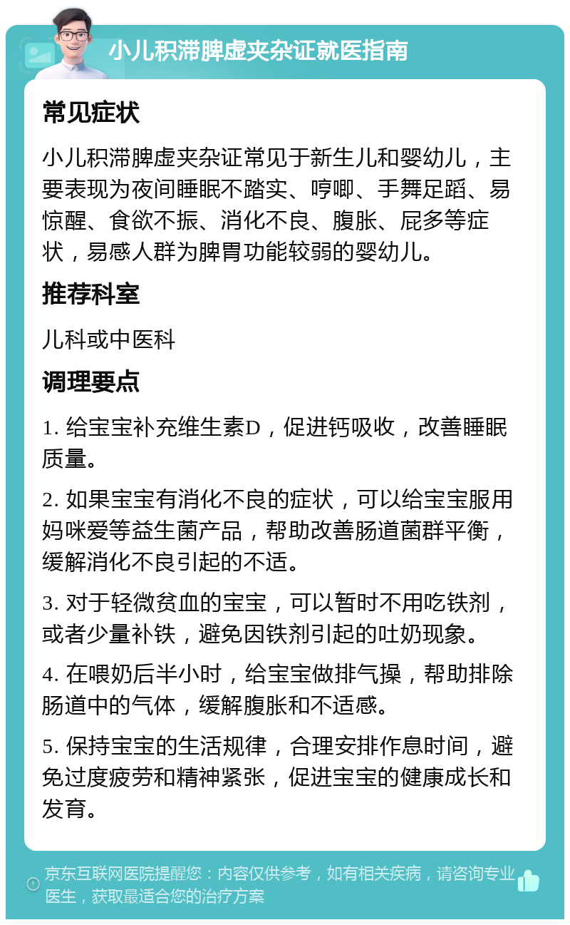 小儿积滞脾虚夹杂证就医指南 常见症状 小儿积滞脾虚夹杂证常见于新生儿和婴幼儿，主要表现为夜间睡眠不踏实、哼唧、手舞足蹈、易惊醒、食欲不振、消化不良、腹胀、屁多等症状，易感人群为脾胃功能较弱的婴幼儿。 推荐科室 儿科或中医科 调理要点 1. 给宝宝补充维生素D，促进钙吸收，改善睡眠质量。 2. 如果宝宝有消化不良的症状，可以给宝宝服用妈咪爱等益生菌产品，帮助改善肠道菌群平衡，缓解消化不良引起的不适。 3. 对于轻微贫血的宝宝，可以暂时不用吃铁剂，或者少量补铁，避免因铁剂引起的吐奶现象。 4. 在喂奶后半小时，给宝宝做排气操，帮助排除肠道中的气体，缓解腹胀和不适感。 5. 保持宝宝的生活规律，合理安排作息时间，避免过度疲劳和精神紧张，促进宝宝的健康成长和发育。