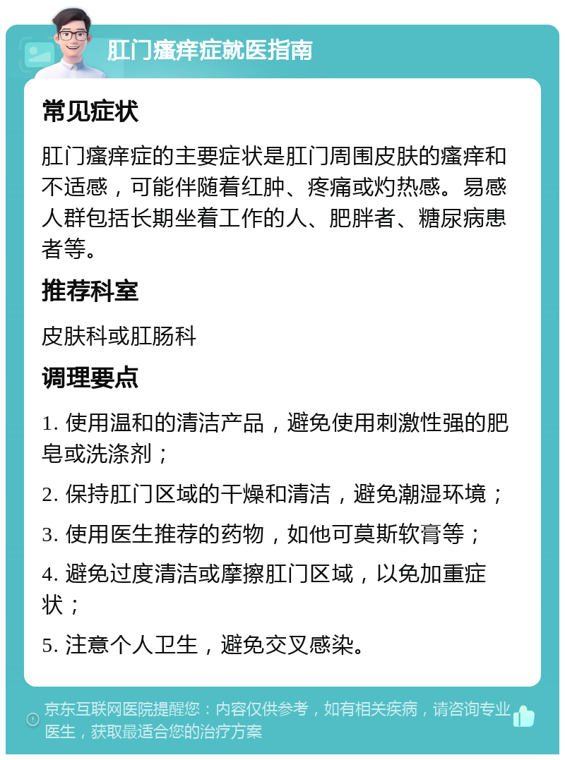 肛门瘙痒症就医指南 常见症状 肛门瘙痒症的主要症状是肛门周围皮肤的瘙痒和不适感，可能伴随着红肿、疼痛或灼热感。易感人群包括长期坐着工作的人、肥胖者、糖尿病患者等。 推荐科室 皮肤科或肛肠科 调理要点 1. 使用温和的清洁产品，避免使用刺激性强的肥皂或洗涤剂； 2. 保持肛门区域的干燥和清洁，避免潮湿环境； 3. 使用医生推荐的药物，如他可莫斯软膏等； 4. 避免过度清洁或摩擦肛门区域，以免加重症状； 5. 注意个人卫生，避免交叉感染。