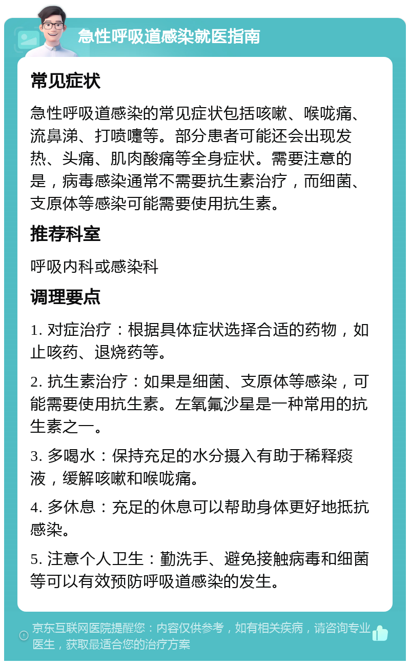 急性呼吸道感染就医指南 常见症状 急性呼吸道感染的常见症状包括咳嗽、喉咙痛、流鼻涕、打喷嚏等。部分患者可能还会出现发热、头痛、肌肉酸痛等全身症状。需要注意的是，病毒感染通常不需要抗生素治疗，而细菌、支原体等感染可能需要使用抗生素。 推荐科室 呼吸内科或感染科 调理要点 1. 对症治疗：根据具体症状选择合适的药物，如止咳药、退烧药等。 2. 抗生素治疗：如果是细菌、支原体等感染，可能需要使用抗生素。左氧氟沙星是一种常用的抗生素之一。 3. 多喝水：保持充足的水分摄入有助于稀释痰液，缓解咳嗽和喉咙痛。 4. 多休息：充足的休息可以帮助身体更好地抵抗感染。 5. 注意个人卫生：勤洗手、避免接触病毒和细菌等可以有效预防呼吸道感染的发生。