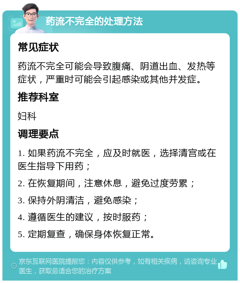 药流不完全的处理方法 常见症状 药流不完全可能会导致腹痛、阴道出血、发热等症状，严重时可能会引起感染或其他并发症。 推荐科室 妇科 调理要点 1. 如果药流不完全，应及时就医，选择清宫或在医生指导下用药； 2. 在恢复期间，注意休息，避免过度劳累； 3. 保持外阴清洁，避免感染； 4. 遵循医生的建议，按时服药； 5. 定期复查，确保身体恢复正常。