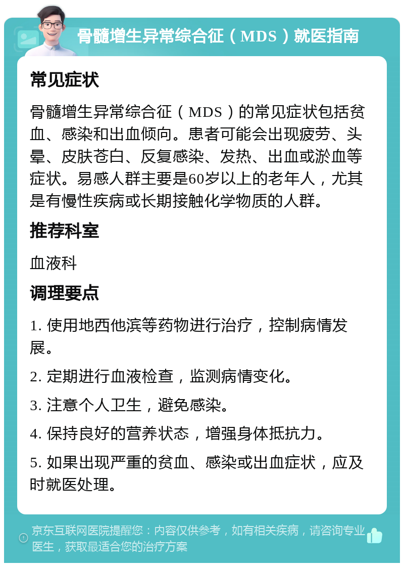 骨髓增生异常综合征（MDS）就医指南 常见症状 骨髓增生异常综合征（MDS）的常见症状包括贫血、感染和出血倾向。患者可能会出现疲劳、头晕、皮肤苍白、反复感染、发热、出血或淤血等症状。易感人群主要是60岁以上的老年人，尤其是有慢性疾病或长期接触化学物质的人群。 推荐科室 血液科 调理要点 1. 使用地西他滨等药物进行治疗，控制病情发展。 2. 定期进行血液检查，监测病情变化。 3. 注意个人卫生，避免感染。 4. 保持良好的营养状态，增强身体抵抗力。 5. 如果出现严重的贫血、感染或出血症状，应及时就医处理。