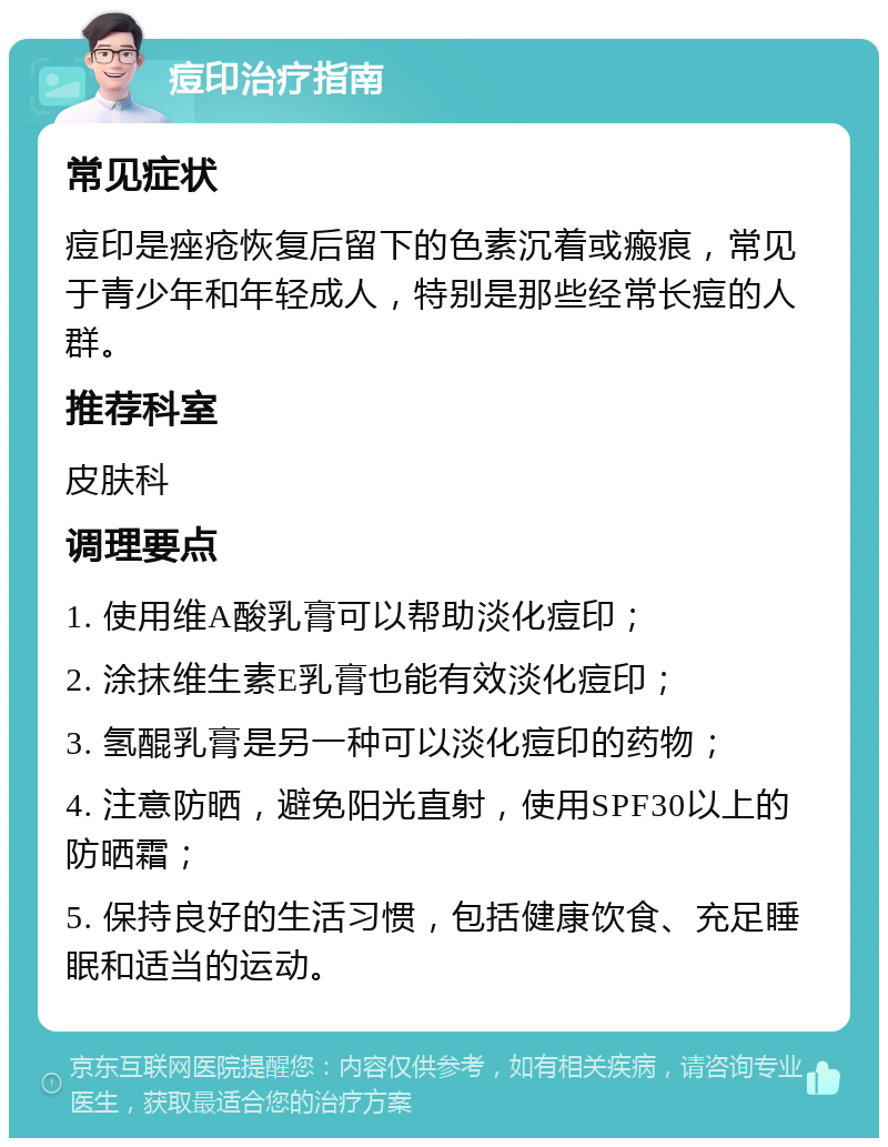 痘印治疗指南 常见症状 痘印是痤疮恢复后留下的色素沉着或瘢痕，常见于青少年和年轻成人，特别是那些经常长痘的人群。 推荐科室 皮肤科 调理要点 1. 使用维A酸乳膏可以帮助淡化痘印； 2. 涂抹维生素E乳膏也能有效淡化痘印； 3. 氢醌乳膏是另一种可以淡化痘印的药物； 4. 注意防晒，避免阳光直射，使用SPF30以上的防晒霜； 5. 保持良好的生活习惯，包括健康饮食、充足睡眠和适当的运动。