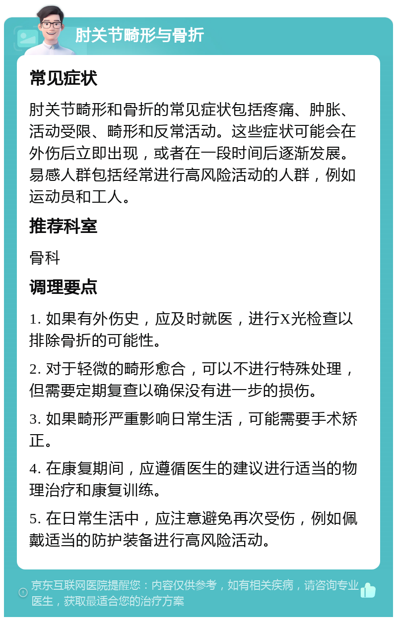 肘关节畸形与骨折 常见症状 肘关节畸形和骨折的常见症状包括疼痛、肿胀、活动受限、畸形和反常活动。这些症状可能会在外伤后立即出现，或者在一段时间后逐渐发展。易感人群包括经常进行高风险活动的人群，例如运动员和工人。 推荐科室 骨科 调理要点 1. 如果有外伤史，应及时就医，进行X光检查以排除骨折的可能性。 2. 对于轻微的畸形愈合，可以不进行特殊处理，但需要定期复查以确保没有进一步的损伤。 3. 如果畸形严重影响日常生活，可能需要手术矫正。 4. 在康复期间，应遵循医生的建议进行适当的物理治疗和康复训练。 5. 在日常生活中，应注意避免再次受伤，例如佩戴适当的防护装备进行高风险活动。