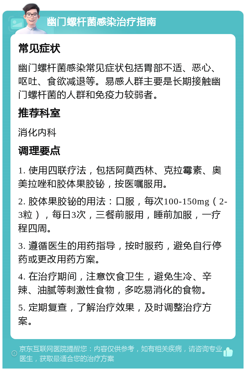 幽门螺杆菌感染治疗指南 常见症状 幽门螺杆菌感染常见症状包括胃部不适、恶心、呕吐、食欲减退等。易感人群主要是长期接触幽门螺杆菌的人群和免疫力较弱者。 推荐科室 消化内科 调理要点 1. 使用四联疗法，包括阿莫西林、克拉霉素、奥美拉唑和胶体果胶铋，按医嘱服用。 2. 胶体果胶铋的用法：口服，每次100-150mg（2-3粒），每日3次，三餐前服用，睡前加服，一疗程四周。 3. 遵循医生的用药指导，按时服药，避免自行停药或更改用药方案。 4. 在治疗期间，注意饮食卫生，避免生冷、辛辣、油腻等刺激性食物，多吃易消化的食物。 5. 定期复查，了解治疗效果，及时调整治疗方案。