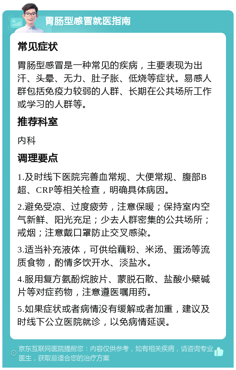 胃肠型感冒就医指南 常见症状 胃肠型感冒是一种常见的疾病，主要表现为出汗、头晕、无力、肚子胀、低烧等症状。易感人群包括免疫力较弱的人群、长期在公共场所工作或学习的人群等。 推荐科室 内科 调理要点 1.及时线下医院完善血常规、大便常规、腹部B超、CRP等相关检查，明确具体病因。 2.避免受凉、过度疲劳，注意保暖；保持室内空气新鲜、阳光充足；少去人群密集的公共场所；戒烟；注意戴口罩防止交叉感染。 3.适当补充液体，可供给藕粉、米汤、蛋汤等流质食物，酌情多饮开水、淡盐水。 4.服用复方氨酚烷胺片、蒙脱石散、盐酸小檗碱片等对症药物，注意遵医嘱用药。 5.如果症状或者病情没有缓解或者加重，建议及时线下公立医院就诊，以免病情延误。