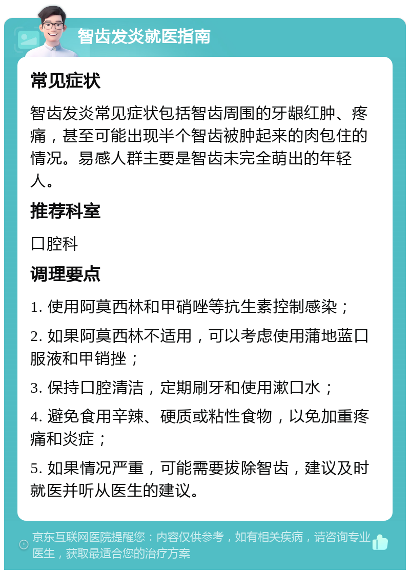 智齿发炎就医指南 常见症状 智齿发炎常见症状包括智齿周围的牙龈红肿、疼痛，甚至可能出现半个智齿被肿起来的肉包住的情况。易感人群主要是智齿未完全萌出的年轻人。 推荐科室 口腔科 调理要点 1. 使用阿莫西林和甲硝唑等抗生素控制感染； 2. 如果阿莫西林不适用，可以考虑使用蒲地蓝口服液和甲销挫； 3. 保持口腔清洁，定期刷牙和使用漱口水； 4. 避免食用辛辣、硬质或粘性食物，以免加重疼痛和炎症； 5. 如果情况严重，可能需要拔除智齿，建议及时就医并听从医生的建议。