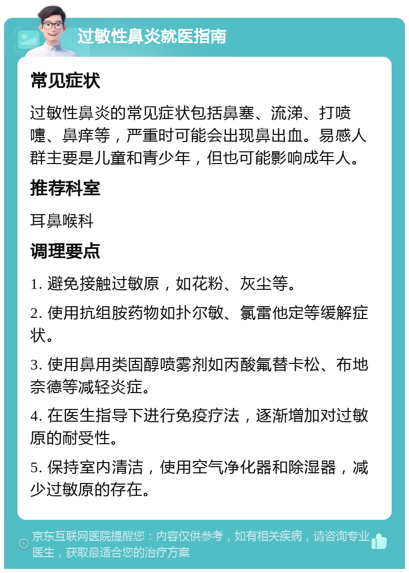 过敏性鼻炎就医指南 常见症状 过敏性鼻炎的常见症状包括鼻塞、流涕、打喷嚏、鼻痒等，严重时可能会出现鼻出血。易感人群主要是儿童和青少年，但也可能影响成年人。 推荐科室 耳鼻喉科 调理要点 1. 避免接触过敏原，如花粉、灰尘等。 2. 使用抗组胺药物如扑尔敏、氯雷他定等缓解症状。 3. 使用鼻用类固醇喷雾剂如丙酸氟替卡松、布地奈德等减轻炎症。 4. 在医生指导下进行免疫疗法，逐渐增加对过敏原的耐受性。 5. 保持室内清洁，使用空气净化器和除湿器，减少过敏原的存在。