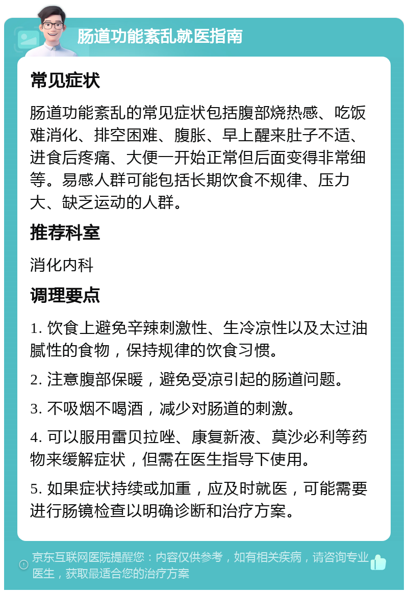 肠道功能紊乱就医指南 常见症状 肠道功能紊乱的常见症状包括腹部烧热感、吃饭难消化、排空困难、腹胀、早上醒来肚子不适、进食后疼痛、大便一开始正常但后面变得非常细等。易感人群可能包括长期饮食不规律、压力大、缺乏运动的人群。 推荐科室 消化内科 调理要点 1. 饮食上避免辛辣刺激性、生冷凉性以及太过油腻性的食物，保持规律的饮食习惯。 2. 注意腹部保暖，避免受凉引起的肠道问题。 3. 不吸烟不喝酒，减少对肠道的刺激。 4. 可以服用雷贝拉唑、康复新液、莫沙必利等药物来缓解症状，但需在医生指导下使用。 5. 如果症状持续或加重，应及时就医，可能需要进行肠镜检查以明确诊断和治疗方案。