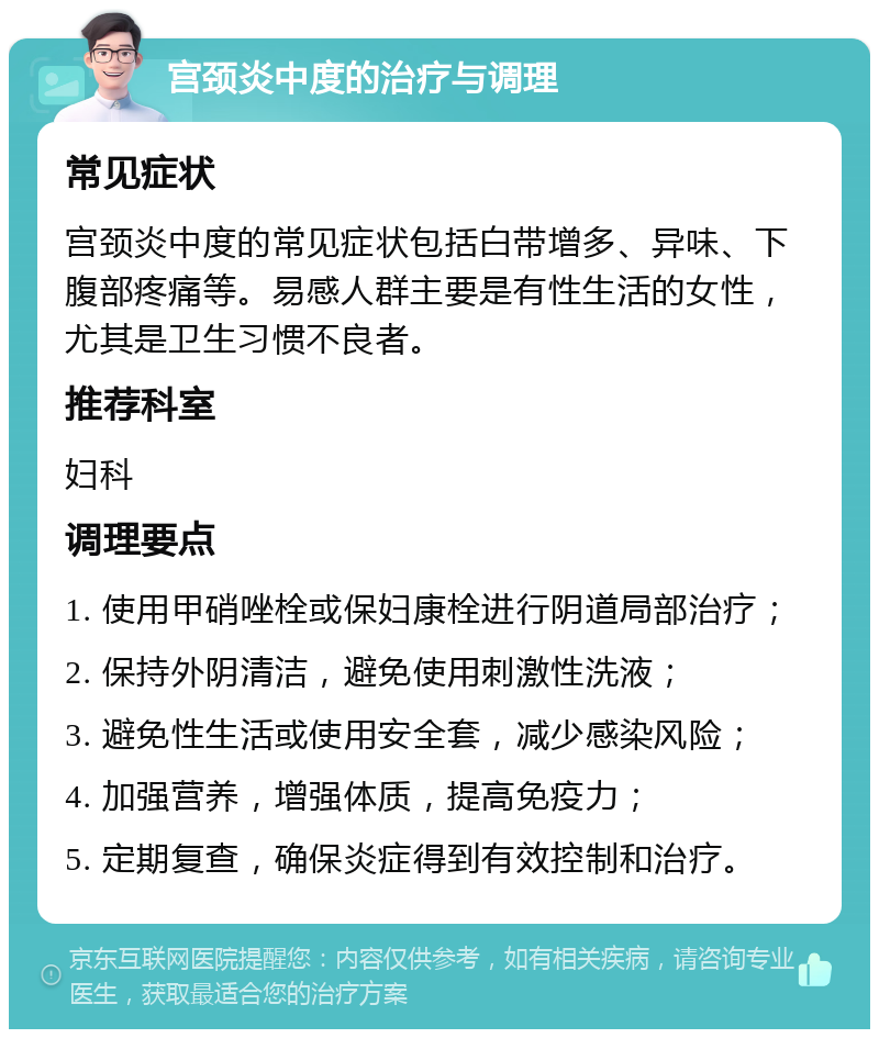 宫颈炎中度的治疗与调理 常见症状 宫颈炎中度的常见症状包括白带增多、异味、下腹部疼痛等。易感人群主要是有性生活的女性，尤其是卫生习惯不良者。 推荐科室 妇科 调理要点 1. 使用甲硝唑栓或保妇康栓进行阴道局部治疗； 2. 保持外阴清洁，避免使用刺激性洗液； 3. 避免性生活或使用安全套，减少感染风险； 4. 加强营养，增强体质，提高免疫力； 5. 定期复查，确保炎症得到有效控制和治疗。