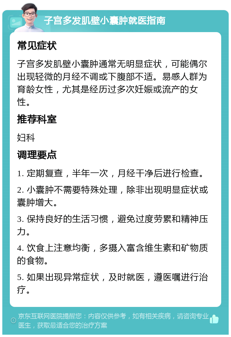 子宫多发肌壁小囊肿就医指南 常见症状 子宫多发肌壁小囊肿通常无明显症状，可能偶尔出现轻微的月经不调或下腹部不适。易感人群为育龄女性，尤其是经历过多次妊娠或流产的女性。 推荐科室 妇科 调理要点 1. 定期复查，半年一次，月经干净后进行检查。 2. 小囊肿不需要特殊处理，除非出现明显症状或囊肿增大。 3. 保持良好的生活习惯，避免过度劳累和精神压力。 4. 饮食上注意均衡，多摄入富含维生素和矿物质的食物。 5. 如果出现异常症状，及时就医，遵医嘱进行治疗。