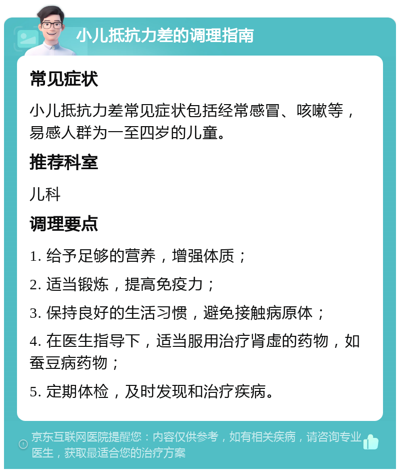 小儿抵抗力差的调理指南 常见症状 小儿抵抗力差常见症状包括经常感冒、咳嗽等，易感人群为一至四岁的儿童。 推荐科室 儿科 调理要点 1. 给予足够的营养，增强体质； 2. 适当锻炼，提高免疫力； 3. 保持良好的生活习惯，避免接触病原体； 4. 在医生指导下，适当服用治疗肾虚的药物，如蚕豆病药物； 5. 定期体检，及时发现和治疗疾病。