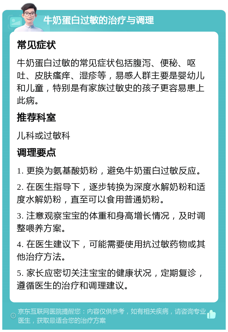 牛奶蛋白过敏的治疗与调理 常见症状 牛奶蛋白过敏的常见症状包括腹泻、便秘、呕吐、皮肤瘙痒、湿疹等，易感人群主要是婴幼儿和儿童，特别是有家族过敏史的孩子更容易患上此病。 推荐科室 儿科或过敏科 调理要点 1. 更换为氨基酸奶粉，避免牛奶蛋白过敏反应。 2. 在医生指导下，逐步转换为深度水解奶粉和适度水解奶粉，直至可以食用普通奶粉。 3. 注意观察宝宝的体重和身高增长情况，及时调整喂养方案。 4. 在医生建议下，可能需要使用抗过敏药物或其他治疗方法。 5. 家长应密切关注宝宝的健康状况，定期复诊，遵循医生的治疗和调理建议。