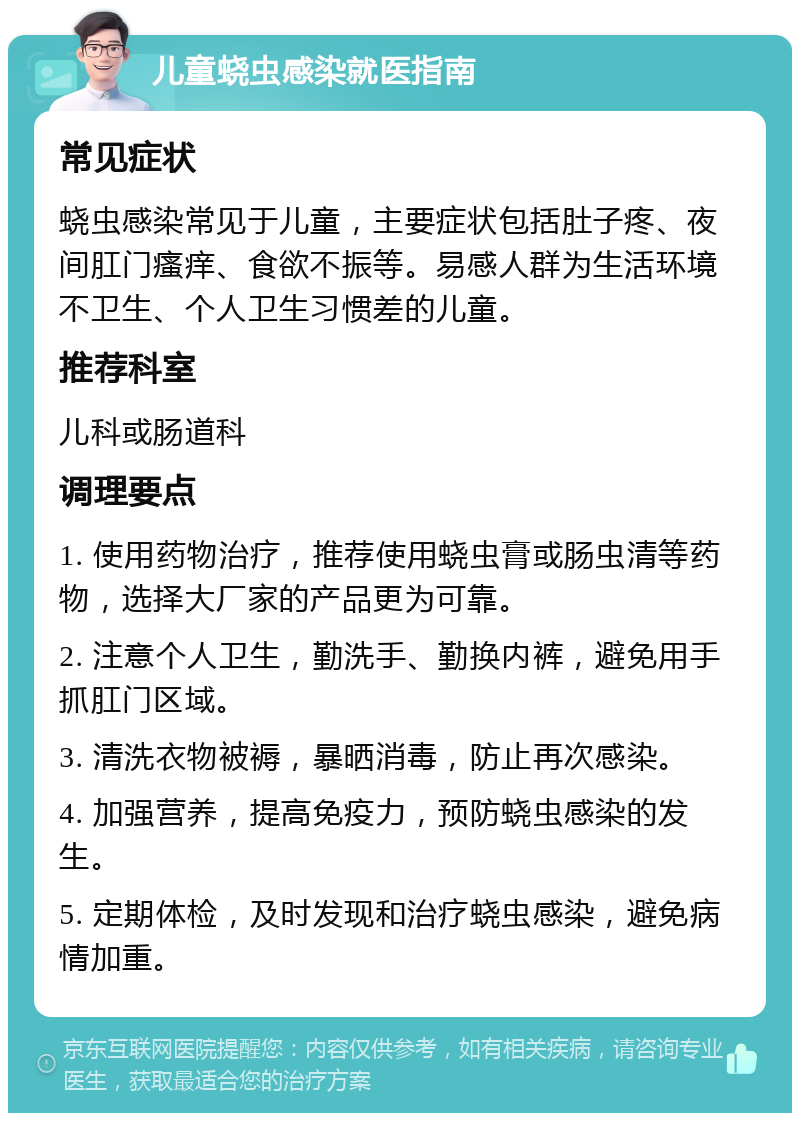 儿童蛲虫感染就医指南 常见症状 蛲虫感染常见于儿童，主要症状包括肚子疼、夜间肛门瘙痒、食欲不振等。易感人群为生活环境不卫生、个人卫生习惯差的儿童。 推荐科室 儿科或肠道科 调理要点 1. 使用药物治疗，推荐使用蛲虫膏或肠虫清等药物，选择大厂家的产品更为可靠。 2. 注意个人卫生，勤洗手、勤换内裤，避免用手抓肛门区域。 3. 清洗衣物被褥，暴晒消毒，防止再次感染。 4. 加强营养，提高免疫力，预防蛲虫感染的发生。 5. 定期体检，及时发现和治疗蛲虫感染，避免病情加重。