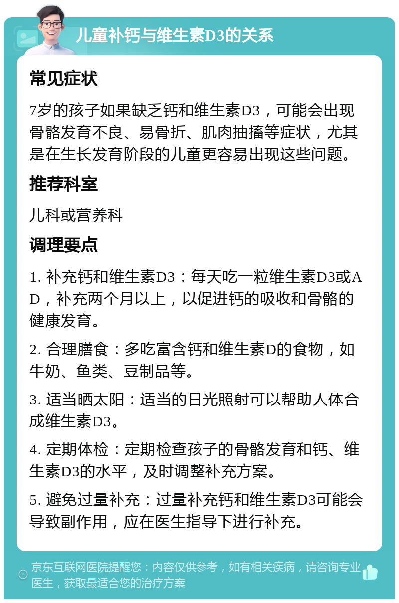 儿童补钙与维生素D3的关系 常见症状 7岁的孩子如果缺乏钙和维生素D3，可能会出现骨骼发育不良、易骨折、肌肉抽搐等症状，尤其是在生长发育阶段的儿童更容易出现这些问题。 推荐科室 儿科或营养科 调理要点 1. 补充钙和维生素D3：每天吃一粒维生素D3或AD，补充两个月以上，以促进钙的吸收和骨骼的健康发育。 2. 合理膳食：多吃富含钙和维生素D的食物，如牛奶、鱼类、豆制品等。 3. 适当晒太阳：适当的日光照射可以帮助人体合成维生素D3。 4. 定期体检：定期检查孩子的骨骼发育和钙、维生素D3的水平，及时调整补充方案。 5. 避免过量补充：过量补充钙和维生素D3可能会导致副作用，应在医生指导下进行补充。