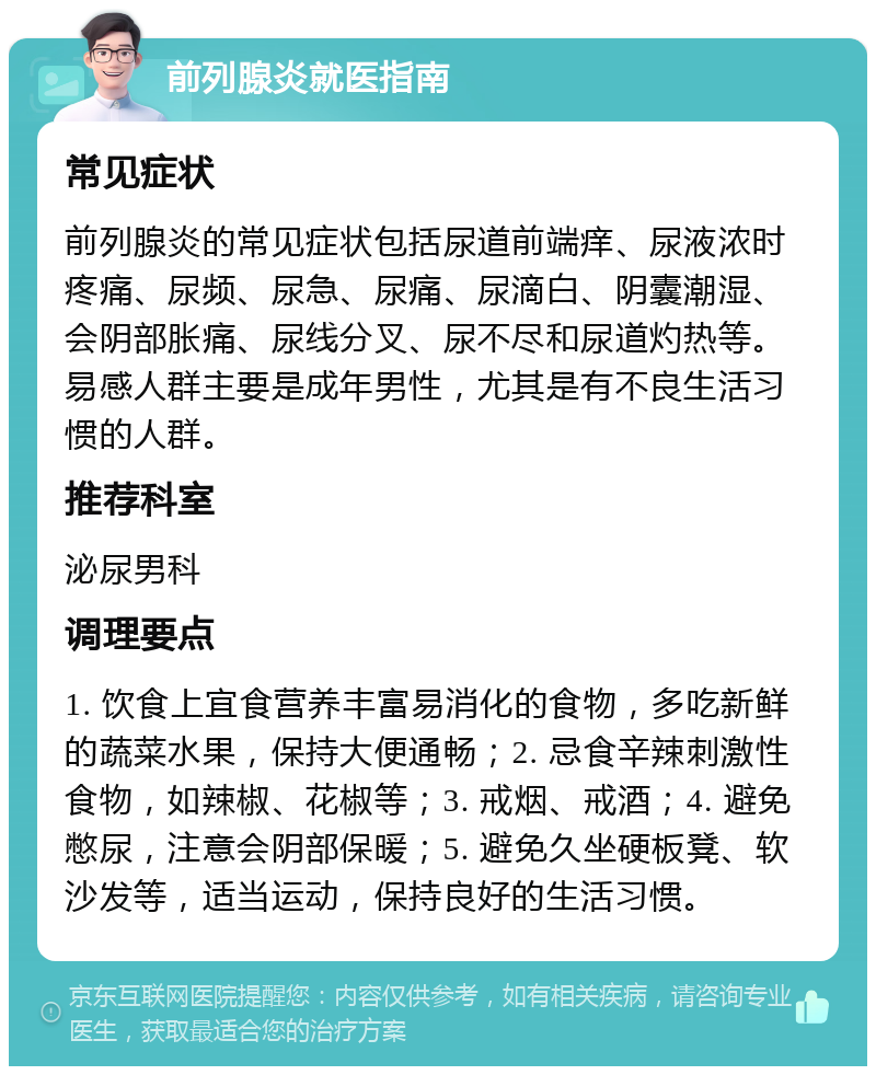 前列腺炎就医指南 常见症状 前列腺炎的常见症状包括尿道前端痒、尿液浓时疼痛、尿频、尿急、尿痛、尿滴白、阴囊潮湿、会阴部胀痛、尿线分叉、尿不尽和尿道灼热等。易感人群主要是成年男性，尤其是有不良生活习惯的人群。 推荐科室 泌尿男科 调理要点 1. 饮食上宜食营养丰富易消化的食物，多吃新鲜的蔬菜水果，保持大便通畅；2. 忌食辛辣刺激性食物，如辣椒、花椒等；3. 戒烟、戒酒；4. 避免憋尿，注意会阴部保暖；5. 避免久坐硬板凳、软沙发等，适当运动，保持良好的生活习惯。