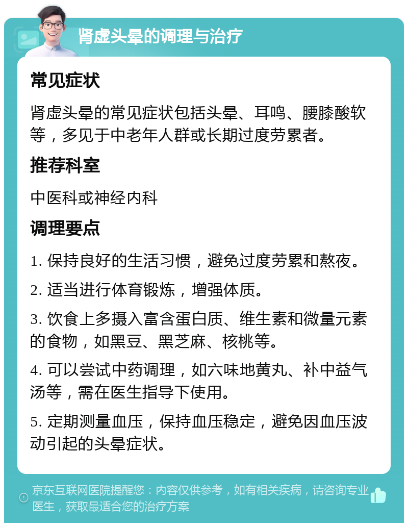 肾虚头晕的调理与治疗 常见症状 肾虚头晕的常见症状包括头晕、耳鸣、腰膝酸软等，多见于中老年人群或长期过度劳累者。 推荐科室 中医科或神经内科 调理要点 1. 保持良好的生活习惯，避免过度劳累和熬夜。 2. 适当进行体育锻炼，增强体质。 3. 饮食上多摄入富含蛋白质、维生素和微量元素的食物，如黑豆、黑芝麻、核桃等。 4. 可以尝试中药调理，如六味地黄丸、补中益气汤等，需在医生指导下使用。 5. 定期测量血压，保持血压稳定，避免因血压波动引起的头晕症状。