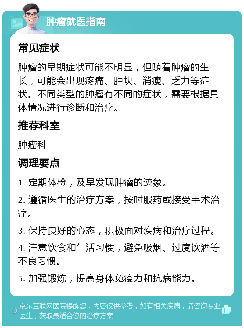 肿瘤就医指南 常见症状 肿瘤的早期症状可能不明显，但随着肿瘤的生长，可能会出现疼痛、肿块、消瘦、乏力等症状。不同类型的肿瘤有不同的症状，需要根据具体情况进行诊断和治疗。 推荐科室 肿瘤科 调理要点 1. 定期体检，及早发现肿瘤的迹象。 2. 遵循医生的治疗方案，按时服药或接受手术治疗。 3. 保持良好的心态，积极面对疾病和治疗过程。 4. 注意饮食和生活习惯，避免吸烟、过度饮酒等不良习惯。 5. 加强锻炼，提高身体免疫力和抗病能力。