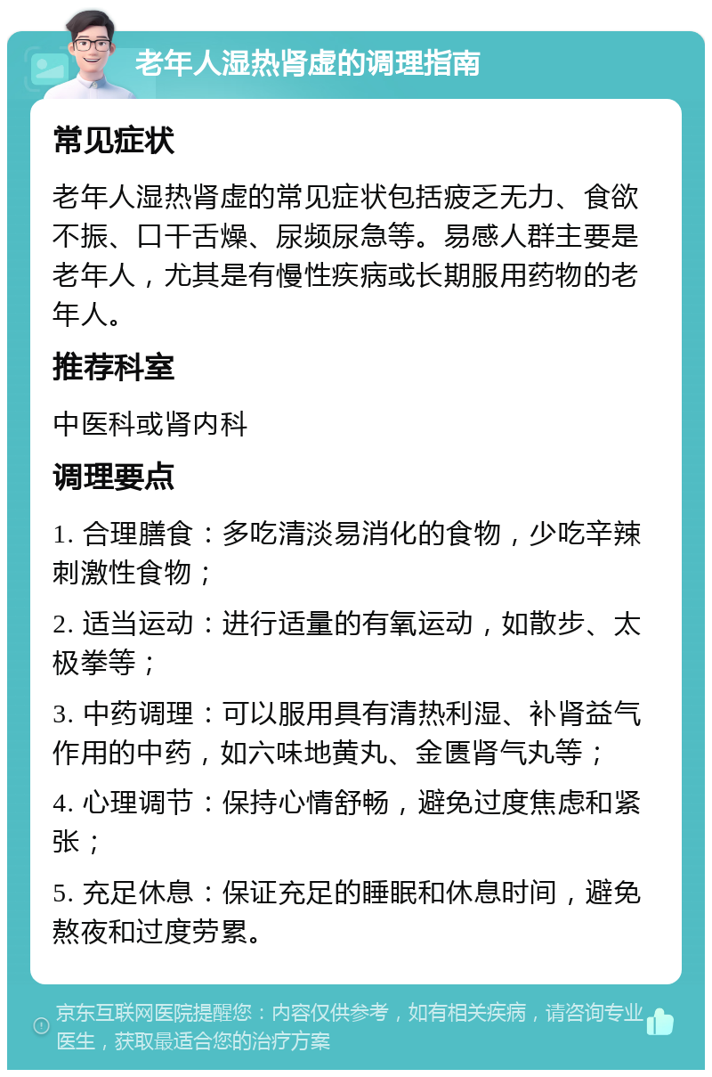 老年人湿热肾虚的调理指南 常见症状 老年人湿热肾虚的常见症状包括疲乏无力、食欲不振、口干舌燥、尿频尿急等。易感人群主要是老年人，尤其是有慢性疾病或长期服用药物的老年人。 推荐科室 中医科或肾内科 调理要点 1. 合理膳食：多吃清淡易消化的食物，少吃辛辣刺激性食物； 2. 适当运动：进行适量的有氧运动，如散步、太极拳等； 3. 中药调理：可以服用具有清热利湿、补肾益气作用的中药，如六味地黄丸、金匮肾气丸等； 4. 心理调节：保持心情舒畅，避免过度焦虑和紧张； 5. 充足休息：保证充足的睡眠和休息时间，避免熬夜和过度劳累。