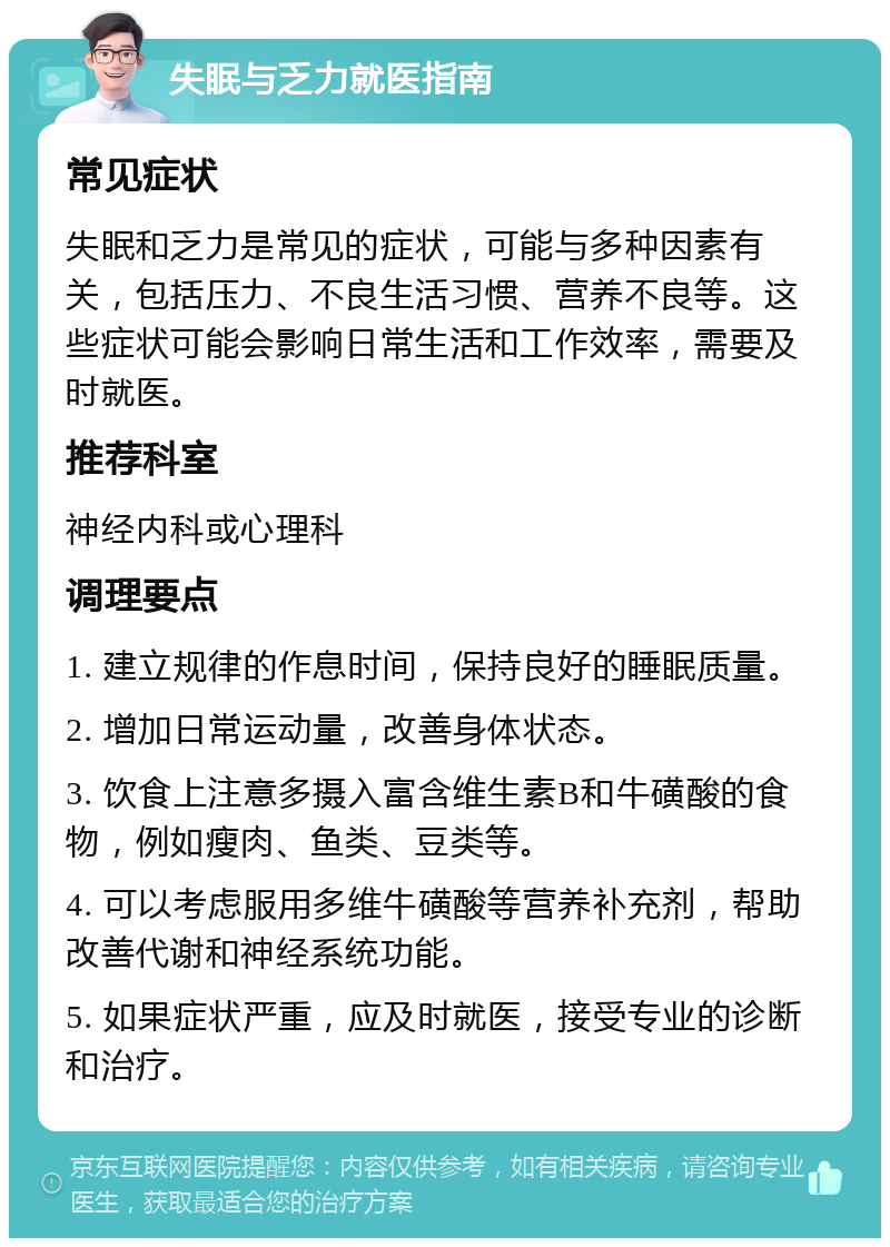 失眠与乏力就医指南 常见症状 失眠和乏力是常见的症状，可能与多种因素有关，包括压力、不良生活习惯、营养不良等。这些症状可能会影响日常生活和工作效率，需要及时就医。 推荐科室 神经内科或心理科 调理要点 1. 建立规律的作息时间，保持良好的睡眠质量。 2. 增加日常运动量，改善身体状态。 3. 饮食上注意多摄入富含维生素B和牛磺酸的食物，例如瘦肉、鱼类、豆类等。 4. 可以考虑服用多维牛磺酸等营养补充剂，帮助改善代谢和神经系统功能。 5. 如果症状严重，应及时就医，接受专业的诊断和治疗。