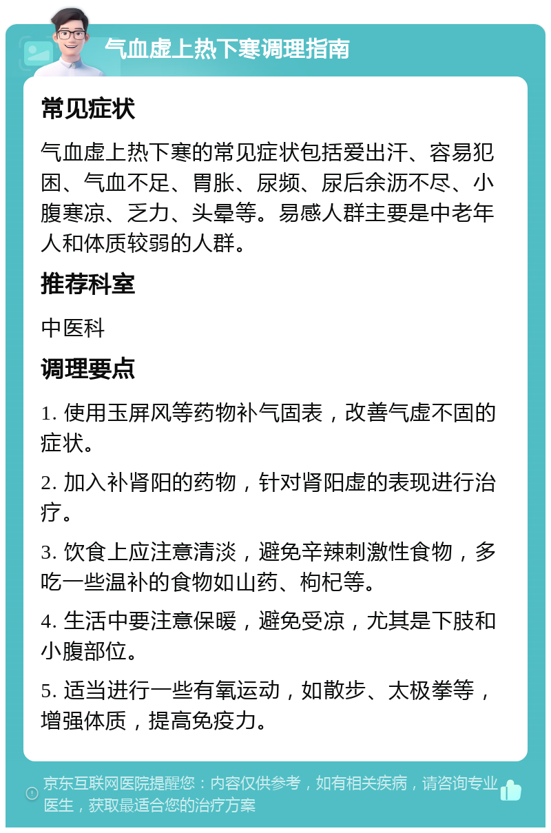 气血虚上热下寒调理指南 常见症状 气血虚上热下寒的常见症状包括爱出汗、容易犯困、气血不足、胃胀、尿频、尿后余沥不尽、小腹寒凉、乏力、头晕等。易感人群主要是中老年人和体质较弱的人群。 推荐科室 中医科 调理要点 1. 使用玉屏风等药物补气固表，改善气虚不固的症状。 2. 加入补肾阳的药物，针对肾阳虚的表现进行治疗。 3. 饮食上应注意清淡，避免辛辣刺激性食物，多吃一些温补的食物如山药、枸杞等。 4. 生活中要注意保暖，避免受凉，尤其是下肢和小腹部位。 5. 适当进行一些有氧运动，如散步、太极拳等，增强体质，提高免疫力。