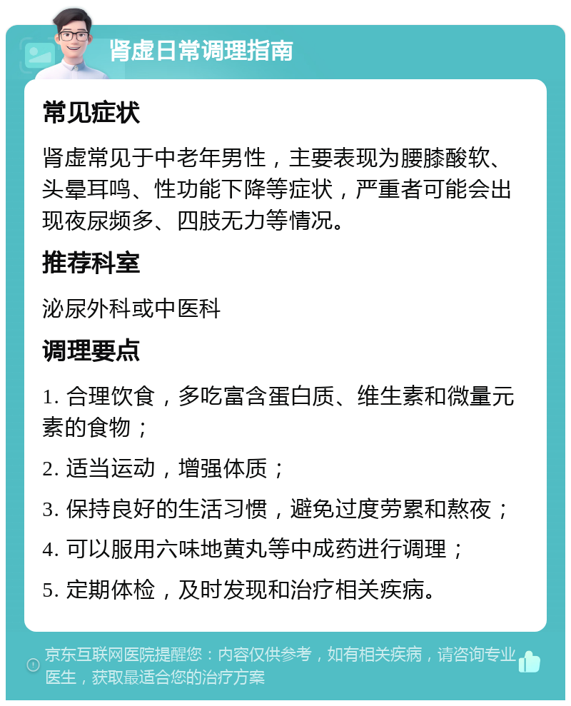 肾虚日常调理指南 常见症状 肾虚常见于中老年男性，主要表现为腰膝酸软、头晕耳鸣、性功能下降等症状，严重者可能会出现夜尿频多、四肢无力等情况。 推荐科室 泌尿外科或中医科 调理要点 1. 合理饮食，多吃富含蛋白质、维生素和微量元素的食物； 2. 适当运动，增强体质； 3. 保持良好的生活习惯，避免过度劳累和熬夜； 4. 可以服用六味地黄丸等中成药进行调理； 5. 定期体检，及时发现和治疗相关疾病。