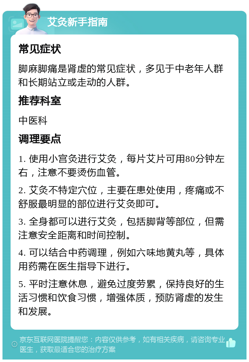 艾灸新手指南 常见症状 脚麻脚痛是肾虚的常见症状，多见于中老年人群和长期站立或走动的人群。 推荐科室 中医科 调理要点 1. 使用小宫灸进行艾灸，每片艾片可用80分钟左右，注意不要烫伤血管。 2. 艾灸不特定穴位，主要在患处使用，疼痛或不舒服最明显的部位进行艾灸即可。 3. 全身都可以进行艾灸，包括脚背等部位，但需注意安全距离和时间控制。 4. 可以结合中药调理，例如六味地黄丸等，具体用药需在医生指导下进行。 5. 平时注意休息，避免过度劳累，保持良好的生活习惯和饮食习惯，增强体质，预防肾虚的发生和发展。