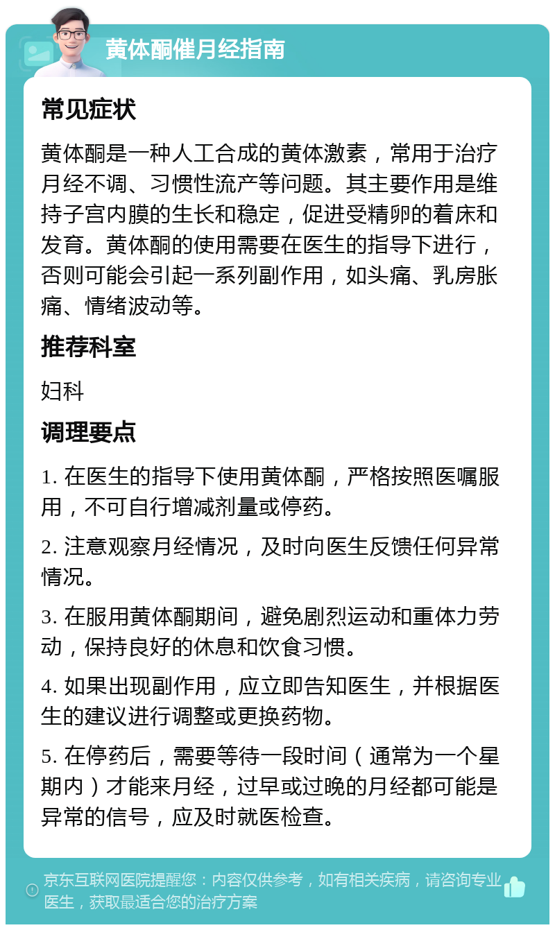 黄体酮催月经指南 常见症状 黄体酮是一种人工合成的黄体激素，常用于治疗月经不调、习惯性流产等问题。其主要作用是维持子宫内膜的生长和稳定，促进受精卵的着床和发育。黄体酮的使用需要在医生的指导下进行，否则可能会引起一系列副作用，如头痛、乳房胀痛、情绪波动等。 推荐科室 妇科 调理要点 1. 在医生的指导下使用黄体酮，严格按照医嘱服用，不可自行增减剂量或停药。 2. 注意观察月经情况，及时向医生反馈任何异常情况。 3. 在服用黄体酮期间，避免剧烈运动和重体力劳动，保持良好的休息和饮食习惯。 4. 如果出现副作用，应立即告知医生，并根据医生的建议进行调整或更换药物。 5. 在停药后，需要等待一段时间（通常为一个星期内）才能来月经，过早或过晚的月经都可能是异常的信号，应及时就医检查。