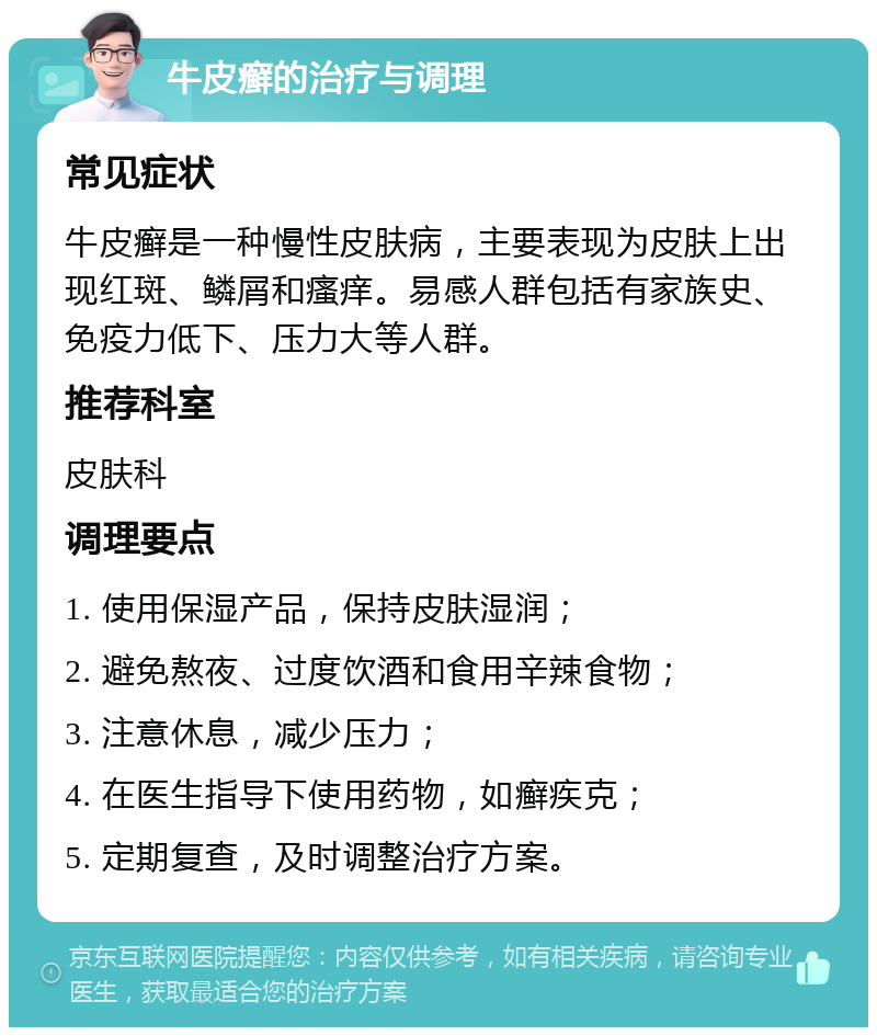 牛皮癣的治疗与调理 常见症状 牛皮癣是一种慢性皮肤病，主要表现为皮肤上出现红斑、鳞屑和瘙痒。易感人群包括有家族史、免疫力低下、压力大等人群。 推荐科室 皮肤科 调理要点 1. 使用保湿产品，保持皮肤湿润； 2. 避免熬夜、过度饮酒和食用辛辣食物； 3. 注意休息，减少压力； 4. 在医生指导下使用药物，如癣疾克； 5. 定期复查，及时调整治疗方案。