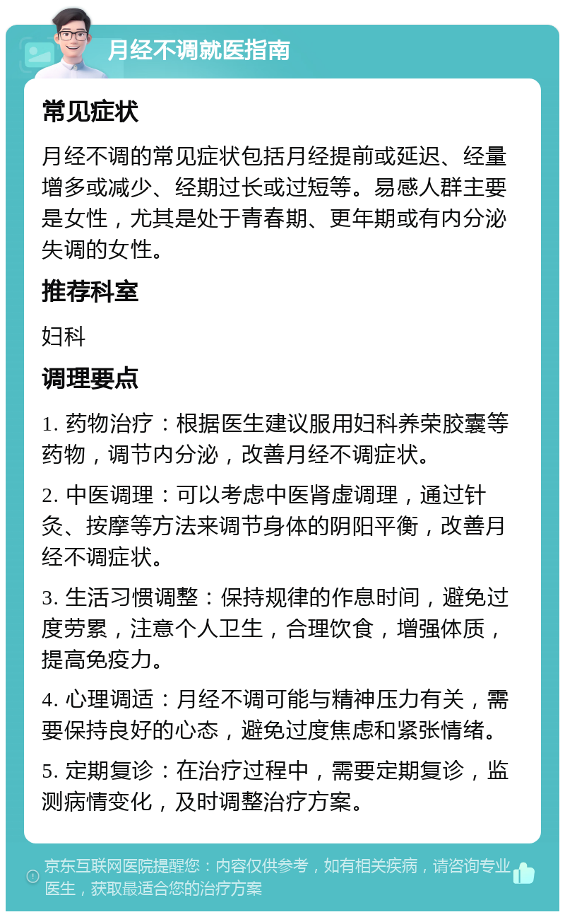 月经不调就医指南 常见症状 月经不调的常见症状包括月经提前或延迟、经量增多或减少、经期过长或过短等。易感人群主要是女性，尤其是处于青春期、更年期或有内分泌失调的女性。 推荐科室 妇科 调理要点 1. 药物治疗：根据医生建议服用妇科养荣胶囊等药物，调节内分泌，改善月经不调症状。 2. 中医调理：可以考虑中医肾虚调理，通过针灸、按摩等方法来调节身体的阴阳平衡，改善月经不调症状。 3. 生活习惯调整：保持规律的作息时间，避免过度劳累，注意个人卫生，合理饮食，增强体质，提高免疫力。 4. 心理调适：月经不调可能与精神压力有关，需要保持良好的心态，避免过度焦虑和紧张情绪。 5. 定期复诊：在治疗过程中，需要定期复诊，监测病情变化，及时调整治疗方案。