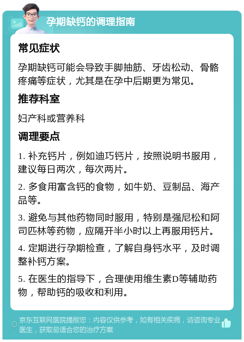 孕期缺钙的调理指南 常见症状 孕期缺钙可能会导致手脚抽筋、牙齿松动、骨骼疼痛等症状，尤其是在孕中后期更为常见。 推荐科室 妇产科或营养科 调理要点 1. 补充钙片，例如迪巧钙片，按照说明书服用，建议每日两次，每次两片。 2. 多食用富含钙的食物，如牛奶、豆制品、海产品等。 3. 避免与其他药物同时服用，特别是强尼松和阿司匹林等药物，应隔开半小时以上再服用钙片。 4. 定期进行孕期检查，了解自身钙水平，及时调整补钙方案。 5. 在医生的指导下，合理使用维生素D等辅助药物，帮助钙的吸收和利用。