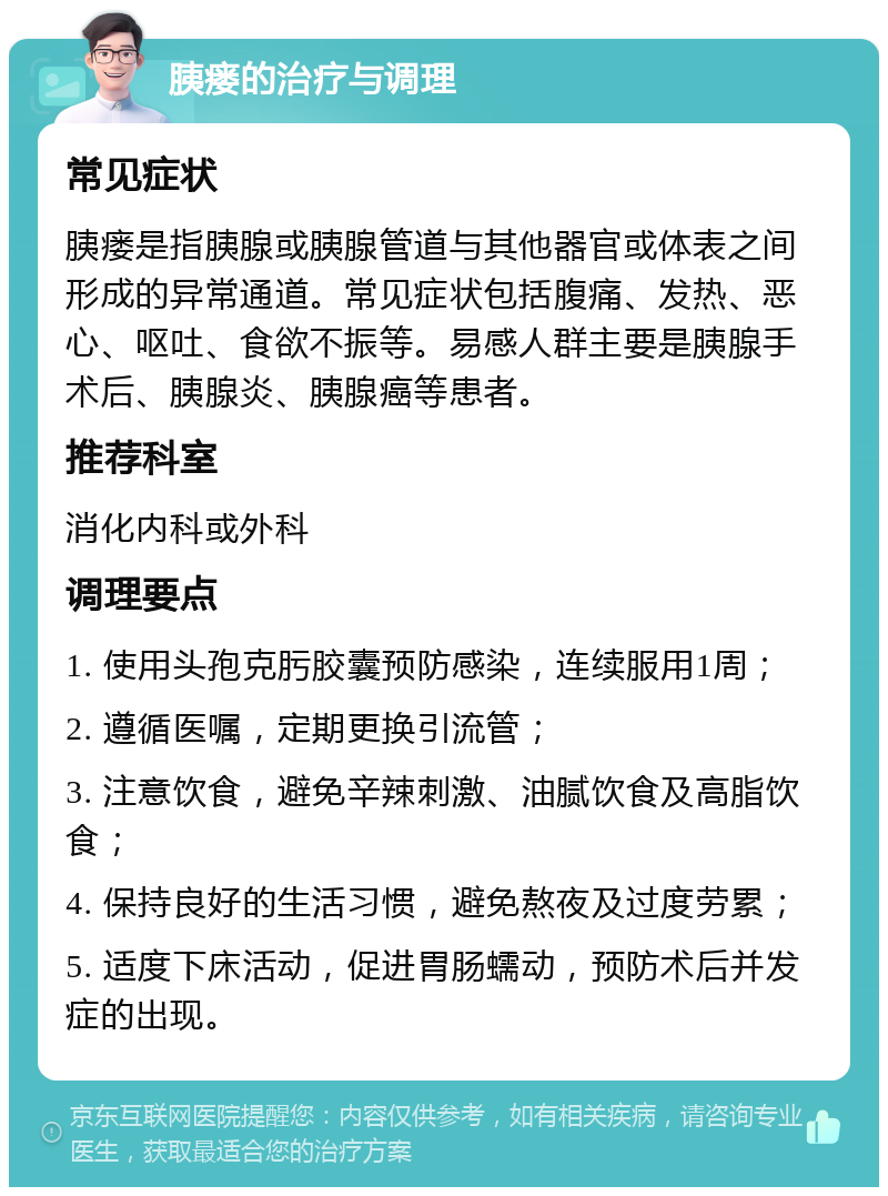 胰瘘的治疗与调理 常见症状 胰瘘是指胰腺或胰腺管道与其他器官或体表之间形成的异常通道。常见症状包括腹痛、发热、恶心、呕吐、食欲不振等。易感人群主要是胰腺手术后、胰腺炎、胰腺癌等患者。 推荐科室 消化内科或外科 调理要点 1. 使用头孢克肟胶囊预防感染，连续服用1周； 2. 遵循医嘱，定期更换引流管； 3. 注意饮食，避免辛辣刺激、油腻饮食及高脂饮食； 4. 保持良好的生活习惯，避免熬夜及过度劳累； 5. 适度下床活动，促进胃肠蠕动，预防术后并发症的出现。