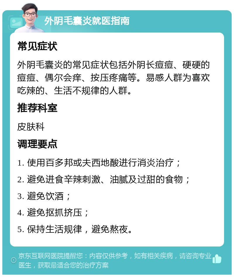 外阴毛囊炎就医指南 常见症状 外阴毛囊炎的常见症状包括外阴长痘痘、硬硬的痘痘、偶尔会痒、按压疼痛等。易感人群为喜欢吃辣的、生活不规律的人群。 推荐科室 皮肤科 调理要点 1. 使用百多邦或夫西地酸进行消炎治疗； 2. 避免进食辛辣刺激、油腻及过甜的食物； 3. 避免饮酒； 4. 避免抠抓挤压； 5. 保持生活规律，避免熬夜。