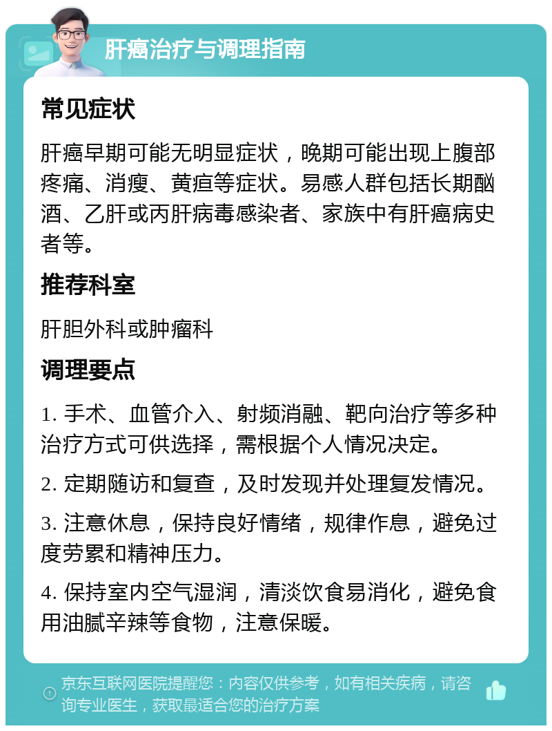 肝癌治疗与调理指南 常见症状 肝癌早期可能无明显症状，晚期可能出现上腹部疼痛、消瘦、黄疸等症状。易感人群包括长期酗酒、乙肝或丙肝病毒感染者、家族中有肝癌病史者等。 推荐科室 肝胆外科或肿瘤科 调理要点 1. 手术、血管介入、射频消融、靶向治疗等多种治疗方式可供选择，需根据个人情况决定。 2. 定期随访和复查，及时发现并处理复发情况。 3. 注意休息，保持良好情绪，规律作息，避免过度劳累和精神压力。 4. 保持室内空气湿润，清淡饮食易消化，避免食用油腻辛辣等食物，注意保暖。