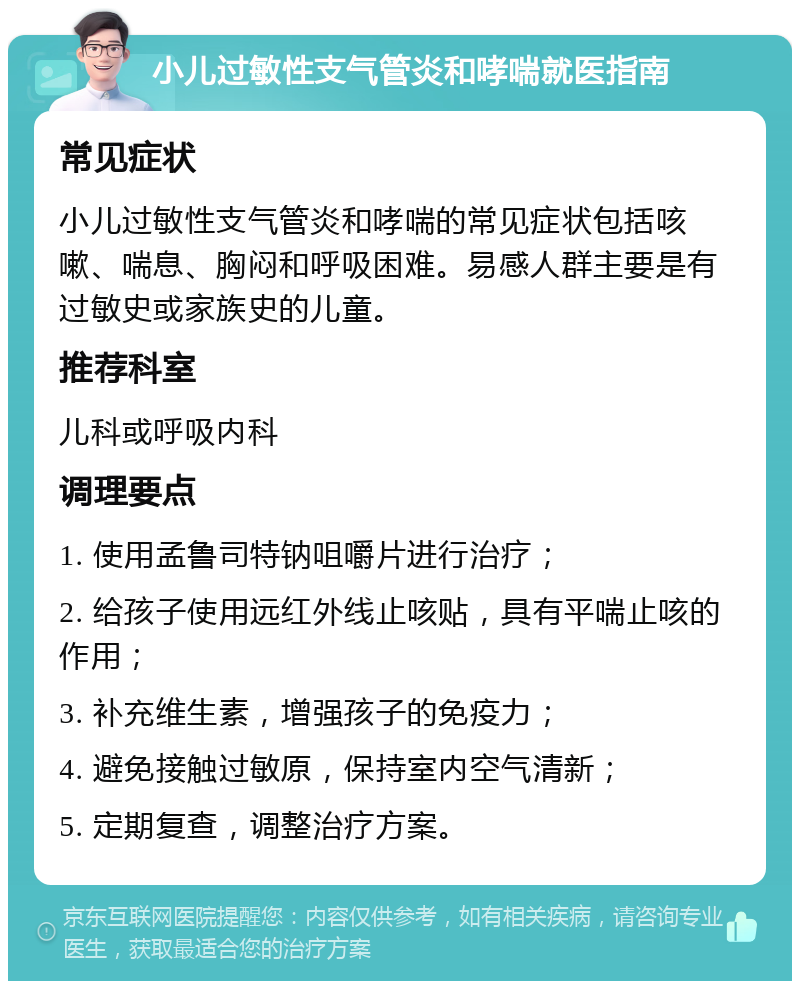 小儿过敏性支气管炎和哮喘就医指南 常见症状 小儿过敏性支气管炎和哮喘的常见症状包括咳嗽、喘息、胸闷和呼吸困难。易感人群主要是有过敏史或家族史的儿童。 推荐科室 儿科或呼吸内科 调理要点 1. 使用孟鲁司特钠咀嚼片进行治疗； 2. 给孩子使用远红外线止咳贴，具有平喘止咳的作用； 3. 补充维生素，增强孩子的免疫力； 4. 避免接触过敏原，保持室内空气清新； 5. 定期复查，调整治疗方案。