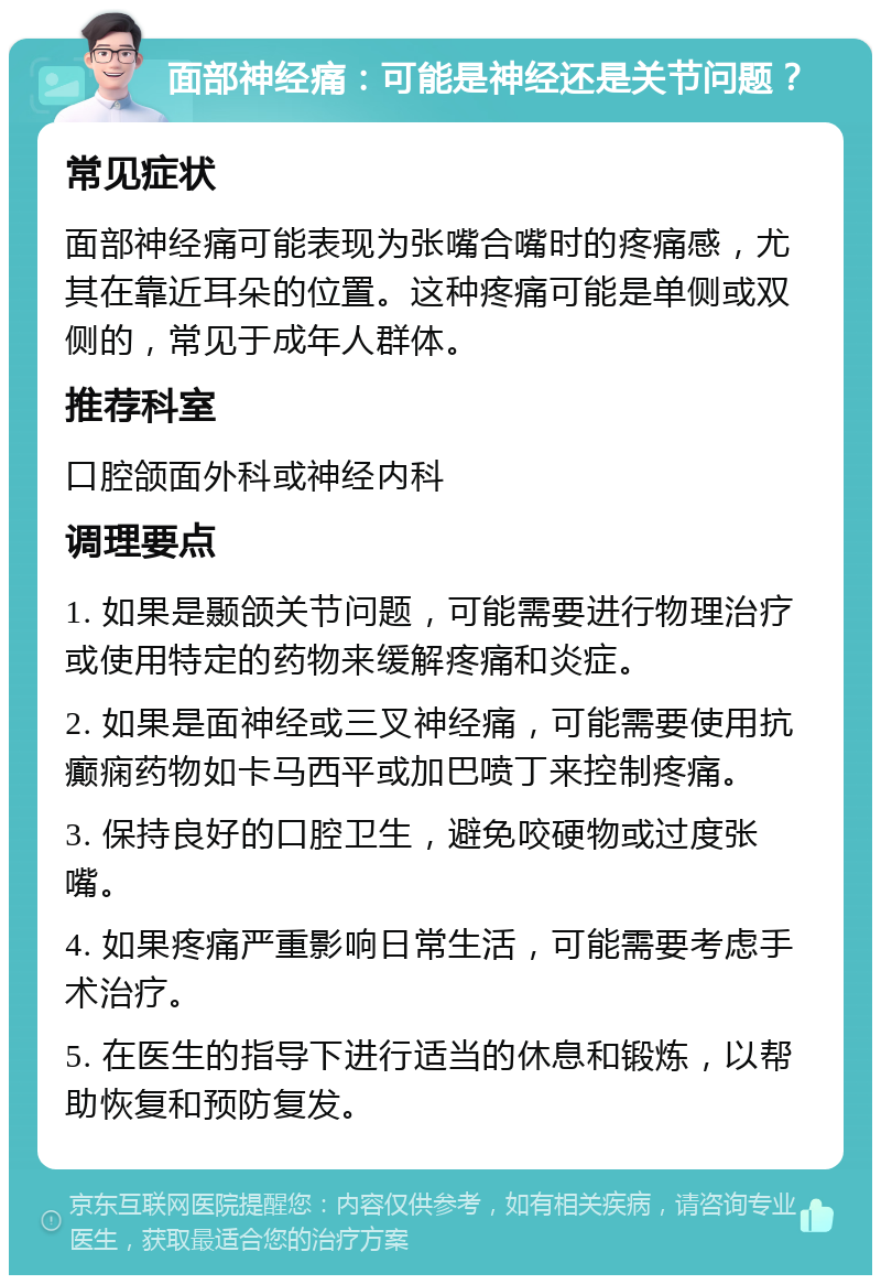 面部神经痛：可能是神经还是关节问题？ 常见症状 面部神经痛可能表现为张嘴合嘴时的疼痛感，尤其在靠近耳朵的位置。这种疼痛可能是单侧或双侧的，常见于成年人群体。 推荐科室 口腔颌面外科或神经内科 调理要点 1. 如果是颞颌关节问题，可能需要进行物理治疗或使用特定的药物来缓解疼痛和炎症。 2. 如果是面神经或三叉神经痛，可能需要使用抗癫痫药物如卡马西平或加巴喷丁来控制疼痛。 3. 保持良好的口腔卫生，避免咬硬物或过度张嘴。 4. 如果疼痛严重影响日常生活，可能需要考虑手术治疗。 5. 在医生的指导下进行适当的休息和锻炼，以帮助恢复和预防复发。