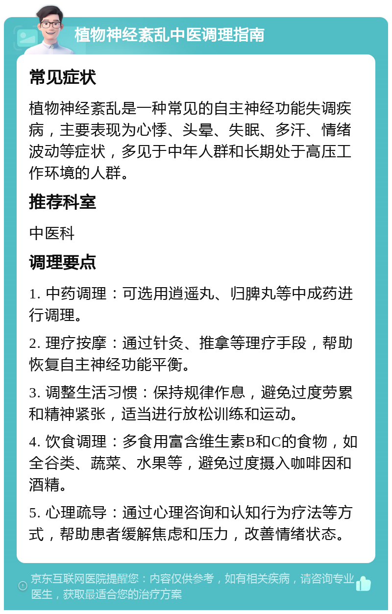 植物神经紊乱中医调理指南 常见症状 植物神经紊乱是一种常见的自主神经功能失调疾病，主要表现为心悸、头晕、失眠、多汗、情绪波动等症状，多见于中年人群和长期处于高压工作环境的人群。 推荐科室 中医科 调理要点 1. 中药调理：可选用逍遥丸、归脾丸等中成药进行调理。 2. 理疗按摩：通过针灸、推拿等理疗手段，帮助恢复自主神经功能平衡。 3. 调整生活习惯：保持规律作息，避免过度劳累和精神紧张，适当进行放松训练和运动。 4. 饮食调理：多食用富含维生素B和C的食物，如全谷类、蔬菜、水果等，避免过度摄入咖啡因和酒精。 5. 心理疏导：通过心理咨询和认知行为疗法等方式，帮助患者缓解焦虑和压力，改善情绪状态。