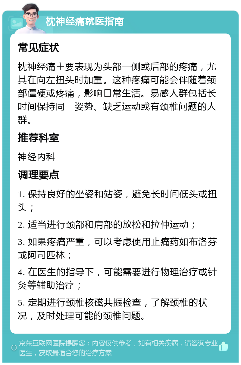 枕神经痛就医指南 常见症状 枕神经痛主要表现为头部一侧或后部的疼痛，尤其在向左扭头时加重。这种疼痛可能会伴随着颈部僵硬或疼痛，影响日常生活。易感人群包括长时间保持同一姿势、缺乏运动或有颈椎问题的人群。 推荐科室 神经内科 调理要点 1. 保持良好的坐姿和站姿，避免长时间低头或扭头； 2. 适当进行颈部和肩部的放松和拉伸运动； 3. 如果疼痛严重，可以考虑使用止痛药如布洛芬或阿司匹林； 4. 在医生的指导下，可能需要进行物理治疗或针灸等辅助治疗； 5. 定期进行颈椎核磁共振检查，了解颈椎的状况，及时处理可能的颈椎问题。